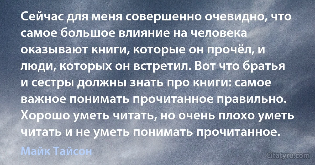 Сейчас для меня совершенно очевидно, что самое большое влияние на человека оказывают книги, которые он прочёл, и люди, которых он встретил. Вот что братья и сестры должны знать про книги: самое важное понимать прочитанное правильно. Хорошо уметь читать, но очень плохо уметь читать и не уметь понимать прочитанное. (Майк Тайсон)