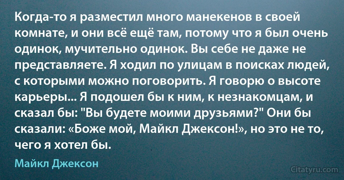 Когда-то я разместил много манекенов в своей комнате, и они всё ещё там, потому что я был очень одинок, мучительно одинок. Вы себе не даже не представляете. Я ходил по улицам в поисках людей, с которыми можно поговорить. Я говорю о высоте карьеры... Я подошел бы к ним, к незнакомцам, и сказал бы: "Вы будете моими друзьями?" Они бы сказали: «Боже мой, Майкл Джексон!», но это не то, чего я хотел бы. (Майкл Джексон)