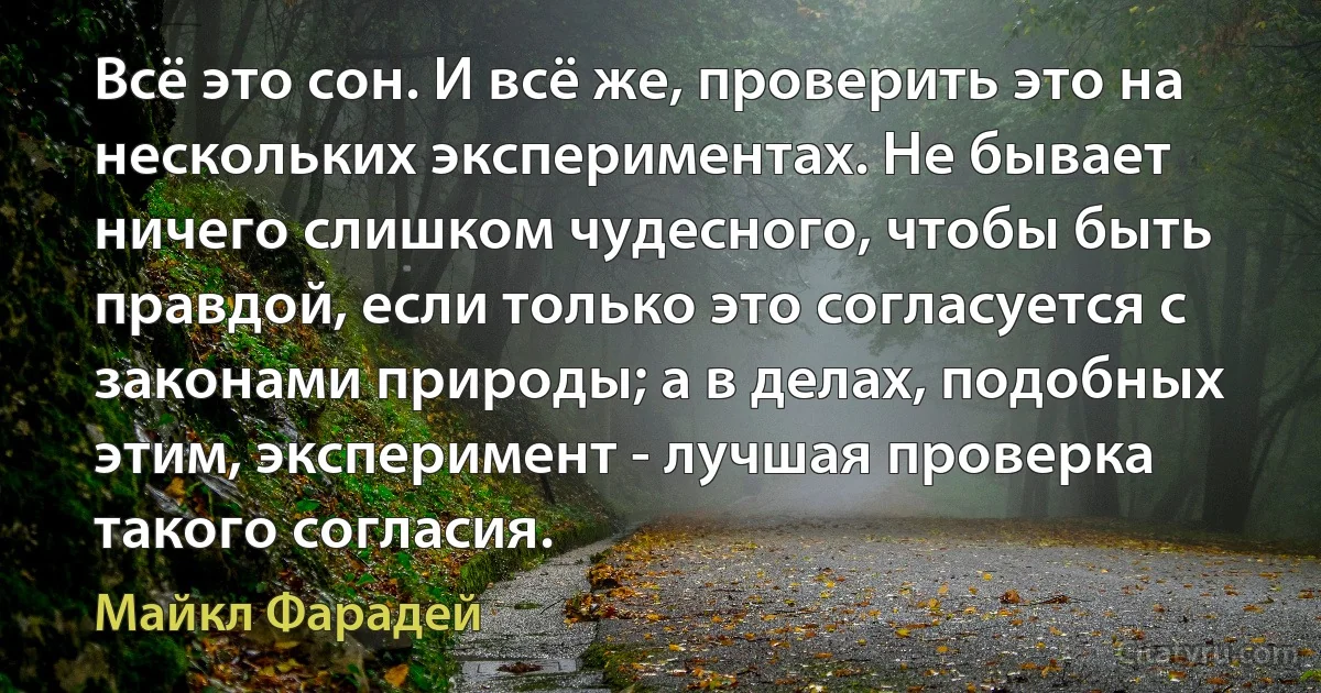 Всё это сон. И всё же, проверить это на нескольких экспериментах. Не бывает ничего слишком чудесного, чтобы быть правдой, если только это согласуется с законами природы; а в делах, подобных этим, эксперимент - лучшая проверка такого согласия. (Майкл Фарадей)