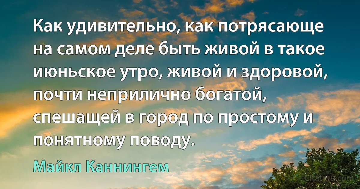 Как удивительно, как потрясающе на самом деле быть живой в такое июньское утро, живой и здоровой, почти неприлично богатой, спешащей в город по простому и понятному поводу. (Майкл Каннингем)