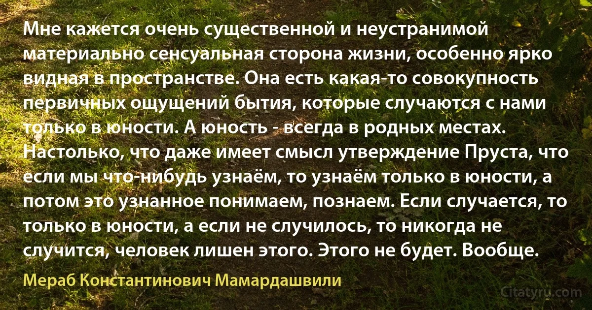 Мне кажется очень существенной и неустранимой материально сенсуальная сторона жизни, особенно ярко видная в пространстве. Она есть какая-то совокупность первичных ощущений бытия, которые случаются с нами только в юности. А юность - всегда в родных местах. Настолько, что даже имеет смысл утверждение Пруста, что если мы что-нибудь узнаём, то узнаём только в юности, а потом это узнанное понимаем, познаем. Если случается, то только в юности, а если не случилось, то никогда не случится, человек лишен этого. Этого не будет. Вообще. (Мераб Константинович Мамардашвили)