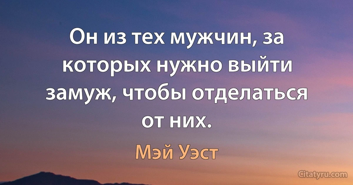 Он из тех мужчин, за которых нужно выйти замуж, чтобы отделаться от них. (Мэй Уэст)