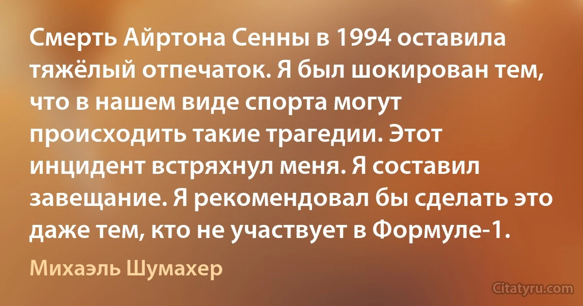 Смерть Айртона Сенны в 1994 оставила тяжёлый отпечаток. Я был шокирован тем, что в нашем виде спорта могут происходить такие трагедии. Этот инцидент встряхнул меня. Я составил завещание. Я рекомендовал бы сделать это даже тем, кто не участвует в Формуле-1. (Михаэль Шумахер)