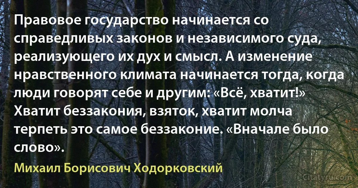 Правовое государство начинается со справедливых законов и независимого суда, реализующего их дух и смысл. А изменение нравственного климата начинается тогда, когда люди говорят себе и другим: «Всё, хватит!» Хватит беззакония, взяток, хватит молча терпеть это самое беззаконие. «Вначале было слово». (Михаил Борисович Ходорковский)