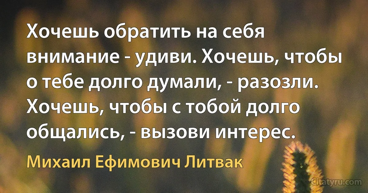 Хочешь обратить на себя внимание - удиви. Хочешь, чтобы о тебе долго думали, - разозли. Хочешь, чтобы с тобой долго общались, - вызови интерес. (Михаил Ефимович Литвак)