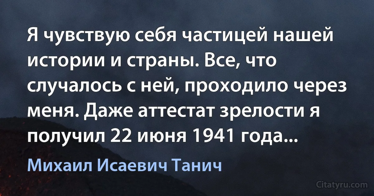 Я чувствую себя частицей нашей истории и страны. Все, что случалось с ней, проходило через меня. Даже аттестат зрелости я получил 22 июня 1941 года... (Михаил Исаевич Танич)