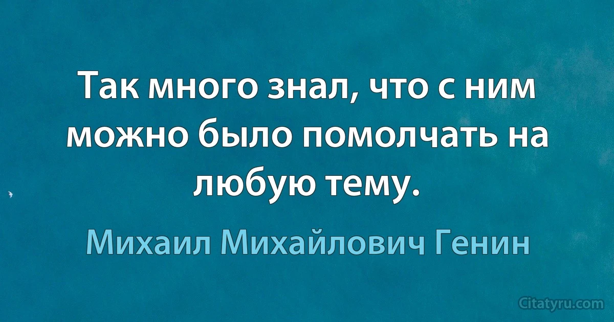 Так много знал, что с ним можно было помолчать на любую тему. (Михаил Михайлович Генин)