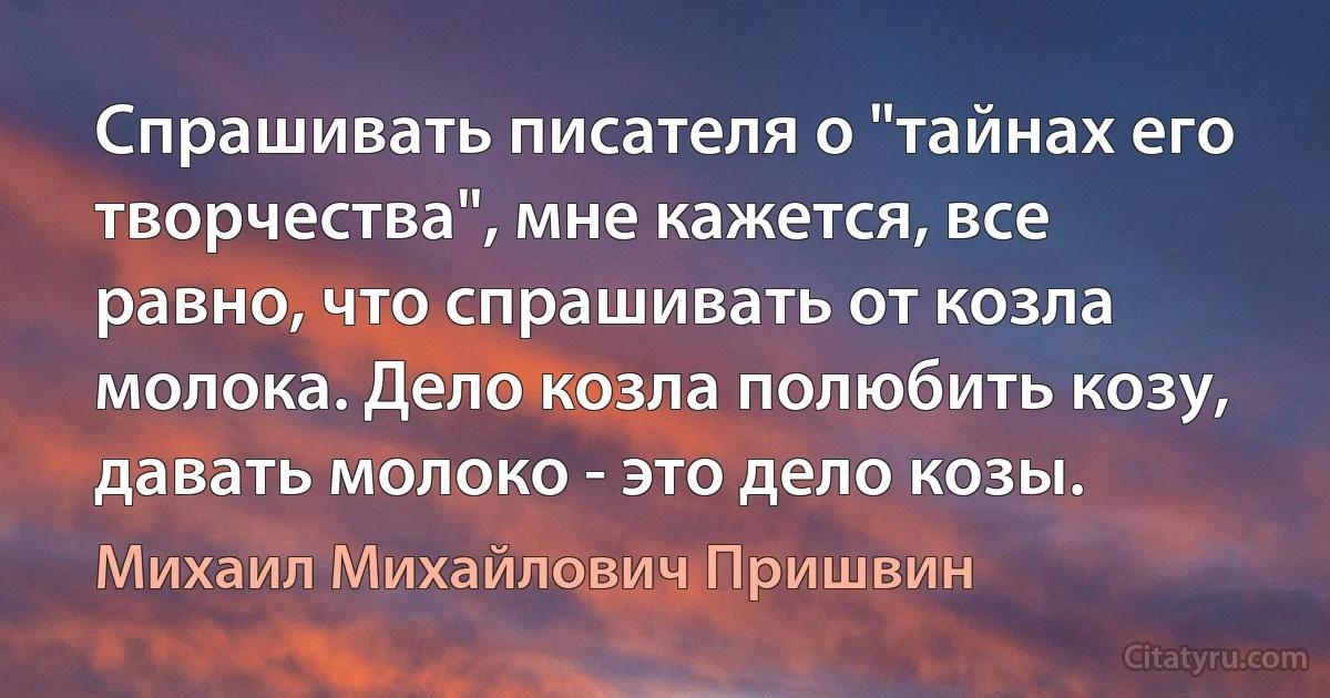 Спрашивать писателя о "тайнах его творчества", мне кажется, все равно, что спрашивать от козла молока. Дело козла полюбить козу, давать молоко - это дело козы. (Михаил Михайлович Пришвин)