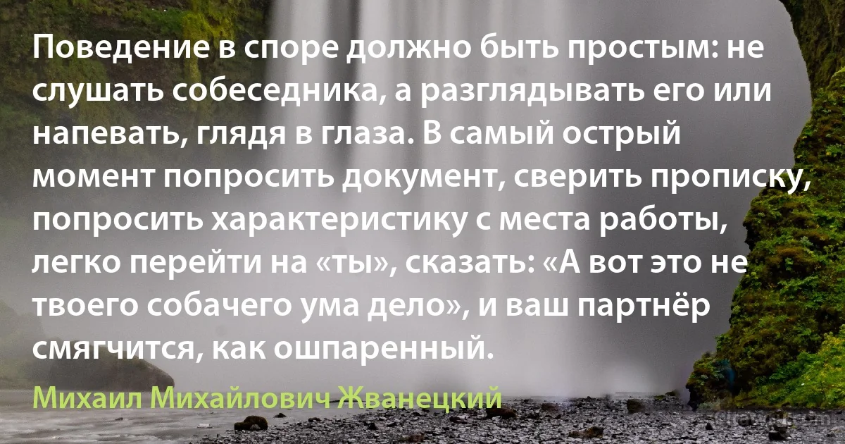 Поведение в споре должно быть простым: не слушать собеседника, а разглядывать его или напевать, глядя в глаза. В самый острый момент попросить документ, сверить прописку, попросить характеристику с места работы, легко перейти на «ты», сказать: «А вот это не твоего собачего ума дело», и ваш партнёр смягчится, как ошпаренный. (Михаил Михайлович Жванецкий)