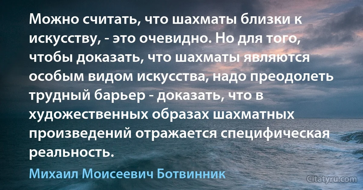 Можно считать, что шахматы близки к искусству, - это очевидно. Но для того, чтобы доказать, что шахматы являются особым видом искусства, надо преодолеть трудный барьер - доказать, что в художественных образах шахматных произведений отражается специфическая реальность. (Михаил Моисеевич Ботвинник)