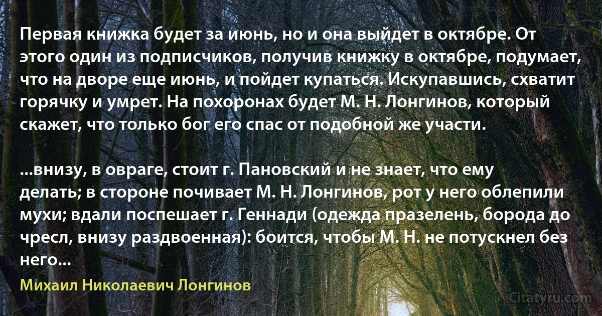 Первая книжка будет за июнь, но и она выйдет в октябре. От этого один из подписчиков, получив книжку в октябре, подумает, что на дворе еще июнь, и пойдет купаться. Искупавшись, схватит горячку и умрет. На похоронах будет М. Н. Лонгинов, который скажет, что только бог его спас от подобной же участи.

...внизу, в овраге, стоит г. Пановский и не знает, что ему делать; в стороне почивает М. Н. Лонгинов, рот у него облепили мухи; вдали поспешает г. Геннади (одежда празелень, борода до чресл, внизу раздвоенная): боится, чтобы М. Н. не потускнел без него... (Михаил Николаевич Лонгинов)