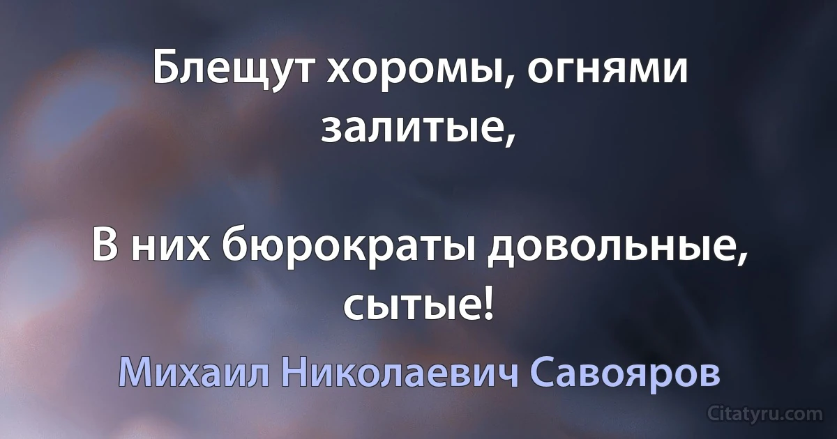 Блещут хоромы, огнями залитые,

В них бюрократы довольные, сытые! (Михаил Николаевич Савояров)