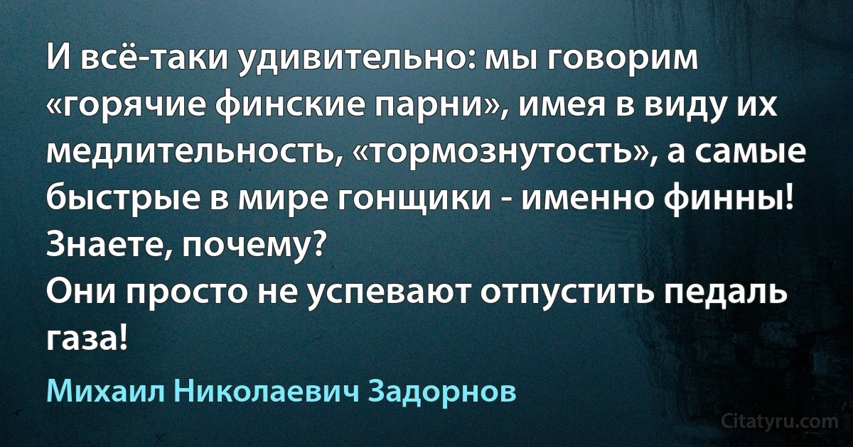 И всё-таки удивительно: мы говорим «горячие финские парни», имея в виду их медлительность, «тормознутость», а самые быстрые в мире гонщики - именно финны!
Знаете, почему?
Они просто не успевают отпустить педаль газа! (Михаил Николаевич Задорнов)