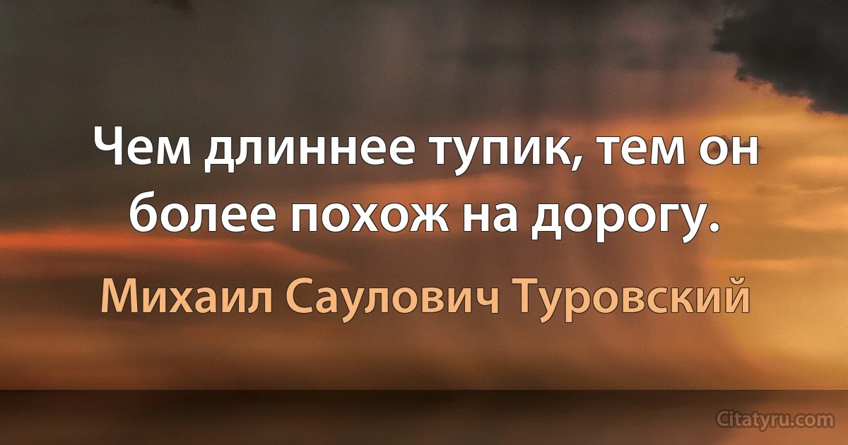 Чем длиннее тупик, тем он более похож на дорогу. (Михаил Саулович Туровский)