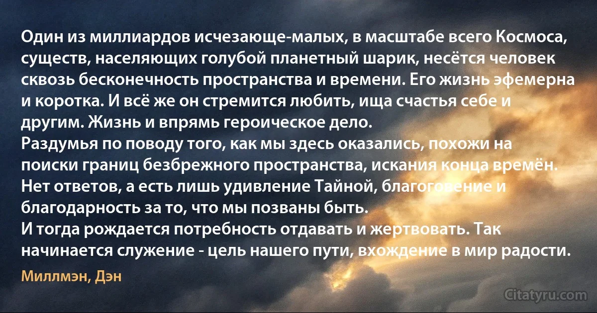 Один из миллиардов исчезающе-малых, в масштабе всего Космоса, существ, населяющих голубой планетный шарик, несётся человек сквозь бесконечность пространства и времени. Его жизнь эфемерна и коротка. И всё же он стремится любить, ища счастья себе и другим. Жизнь и впрямь героическое дело.
Раздумья по поводу того, как мы здесь оказались, похожи на поиски границ безбрежного пространства, искания конца времён. Нет ответов, а есть лишь удивление Тайной, благоговение и благодарность за то, что мы позваны быть.
И тогда рождается потребность отдавать и жертвовать. Так начинается служение - цель нашего пути, вхождение в мир радости. (Миллмэн, Дэн)