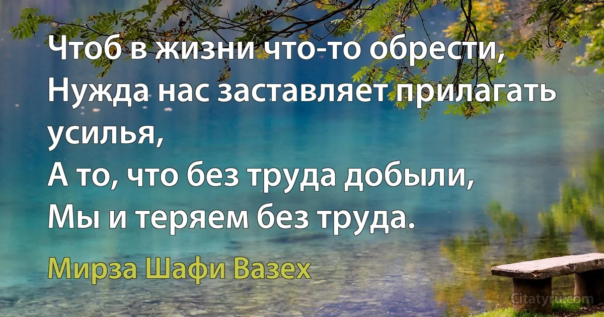 Чтоб в жизни что-то обрести,
Нужда нас заставляет прилагать усилья,
А то, что без труда добыли,
Мы и теряем без труда. (Мирза Шафи Вазех)