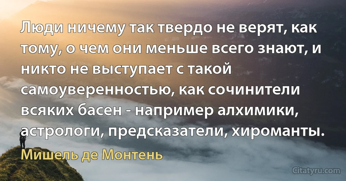 Люди ничему так твердо не верят, как тому, о чем они меньше всего знают, и никто не выступает с такой самоуверенностью, как сочинители всяких басен - например алхимики, астрологи, предсказатели, хироманты. (Мишель де Монтень)