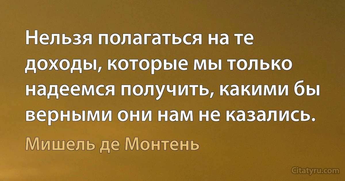 Нельзя полагаться на те доходы, которые мы только надеемся получить, какими бы верными они нам не казались. (Мишель де Монтень)