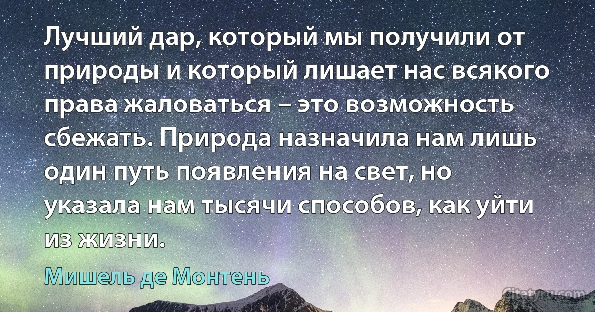 Лучший дар, который мы получили от природы и который лишает нас всякого права жаловаться – это возможность сбежать. Природа назначила нам лишь один путь появления на свет, но указала нам тысячи способов, как уйти из жизни. (Мишель де Монтень)