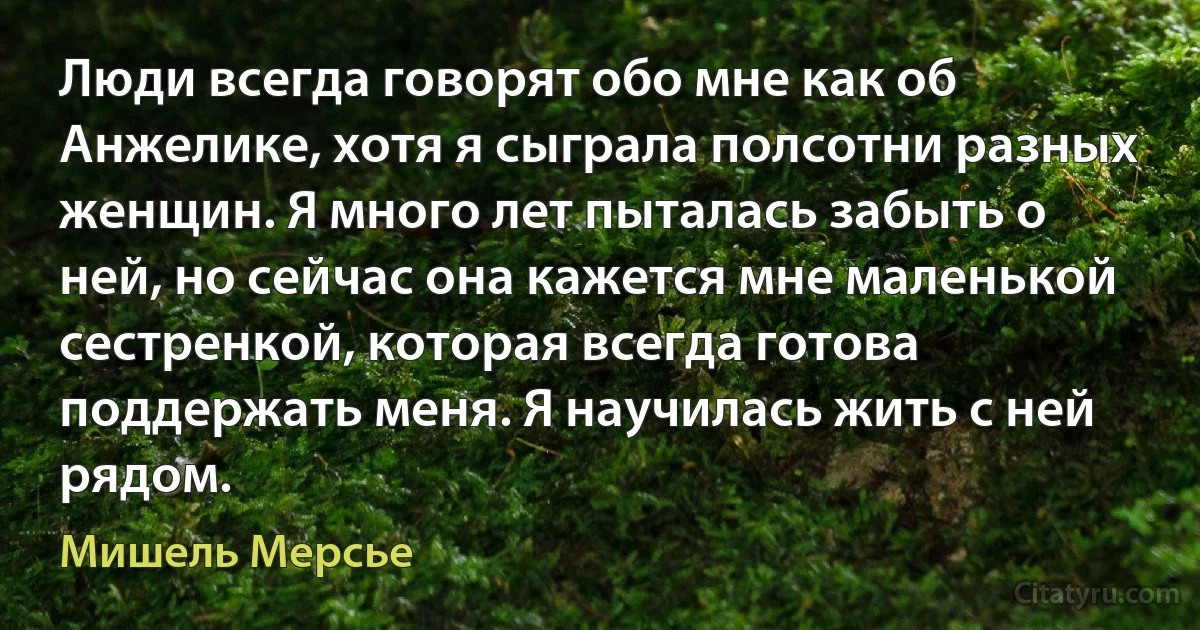 Люди всегда говорят обо мне как об Анжелике, хотя я сыграла полсотни разных женщин. Я много лет пыталась забыть о ней, но сейчас она кажется мне маленькой сестренкой, которая всегда готова поддержать меня. Я научилась жить с ней рядом. (Мишель Мерсье)