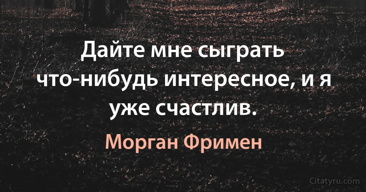 Дайте мне сыграть что-нибудь интересное, и я уже счастлив. (Морган Фримен)