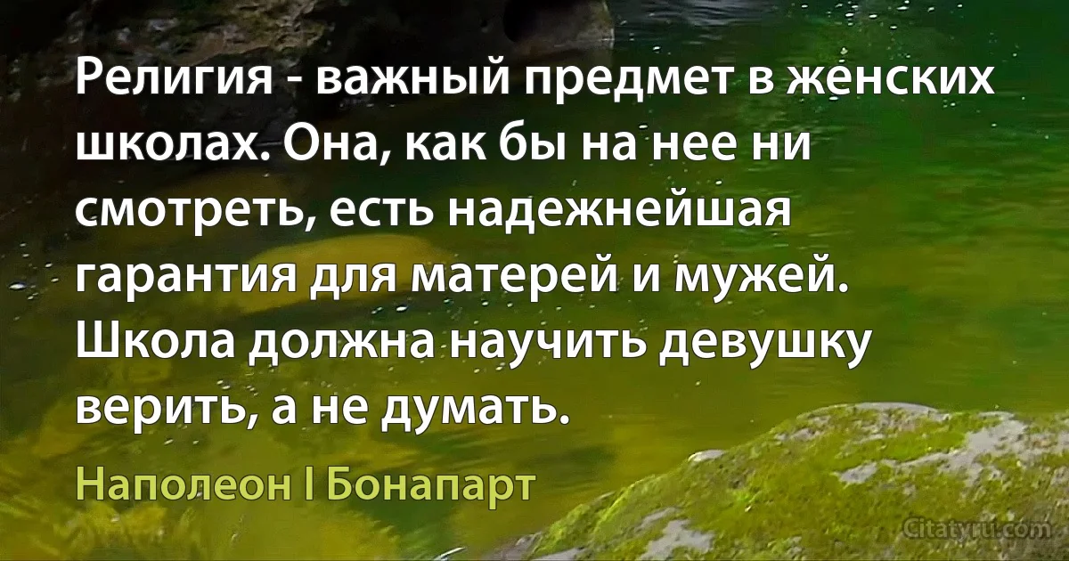 Религия - важный предмет в женских школах. Она, как бы на нее ни смотреть, есть надежнейшая гарантия для матерей и мужей. Школа должна научить девушку верить, а не думать. (Наполеон I Бонапарт)