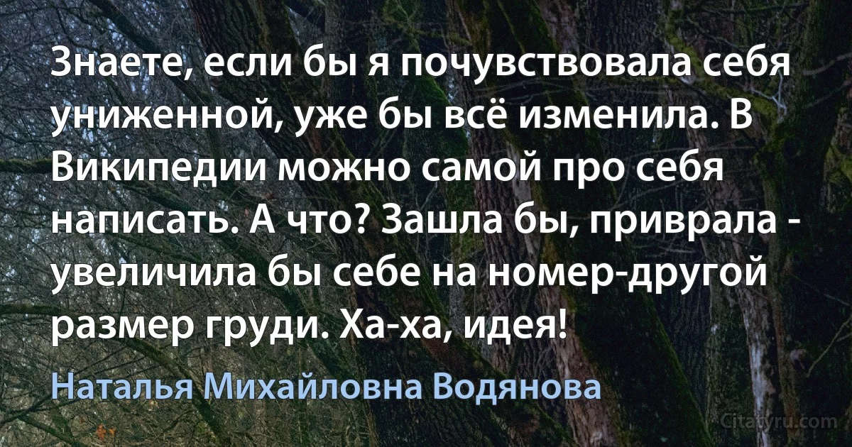 Знаете, если бы я почувствовала себя униженной, уже бы всё изменила. В Википедии можно самой про себя написать. А что? Зашла бы, приврала - увеличила бы себе на номер-другой размер груди. Ха-ха, идея! (Наталья Михайловна Водянова)