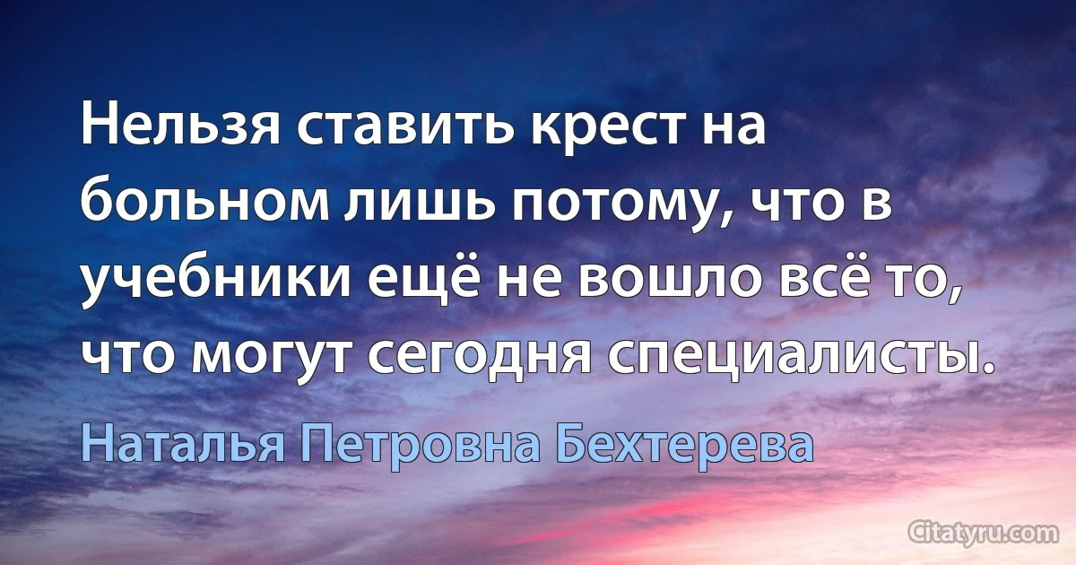 Нельзя ставить крест на больном лишь потому, что в учебники ещё не вошло всё то, что могут сегодня специалисты. (Наталья Петровна Бехтерева)