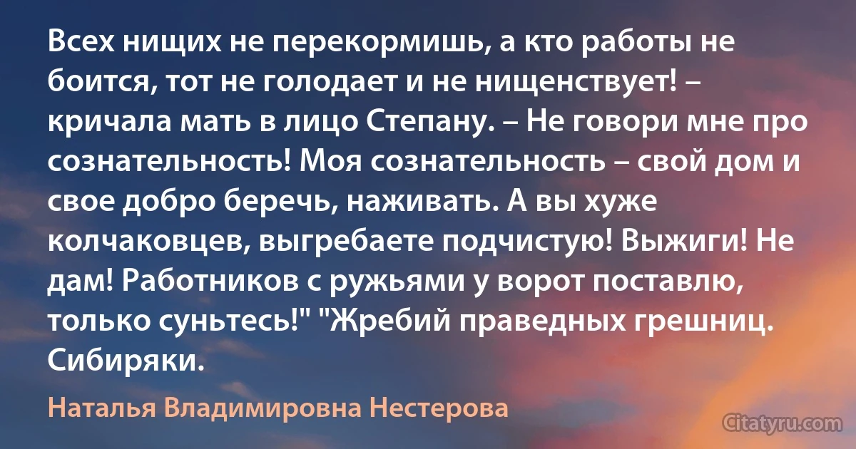 Всех нищих не перекормишь, а кто работы не боится, тот не голодает и не нищенствует! – кричала мать в лицо Степану. – Не говори мне про сознательность! Моя сознательность – свой дом и свое добро беречь, наживать. А вы хуже колчаковцев, выгребаете подчистую! Выжиги! Не дам! Работников с ружьями у ворот поставлю, только суньтесь!" "Жребий праведных грешниц. Сибиряки. (Наталья Владимировна Нестерова)