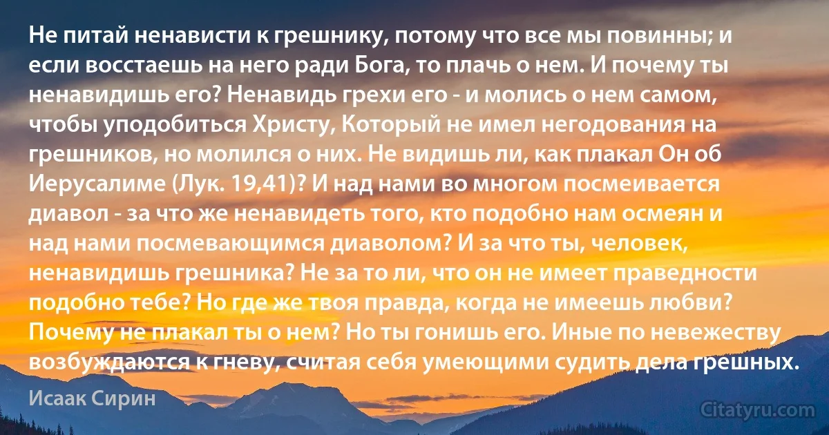 Не питай ненависти к грешнику, потому что все мы повинны; и если восстаешь на него ради Бога, то плачь о нем. И почему ты ненавидишь его? Ненавидь грехи его - и молись о нем самом, чтобы уподобиться Христу, Который не имел негодования на грешников, но молился о них. Не видишь ли, как плакал Он об Иерусалиме (Лук. 19,41)? И над нами во многом посмеивается диавол - за что же ненавидеть того, кто подобно нам осмеян и над нами посмевающимся диаволом? И за что ты, человек, ненавидишь грешника? Не за то ли, что он не имеет праведности подобно тебе? Но где же твоя правда, когда не имеешь любви? Почему не плакал ты о нем? Но ты гонишь его. Иные по невежеству возбуждаются к гневу, считая себя умеющими судить дела грешных. (Исаак Сирин)