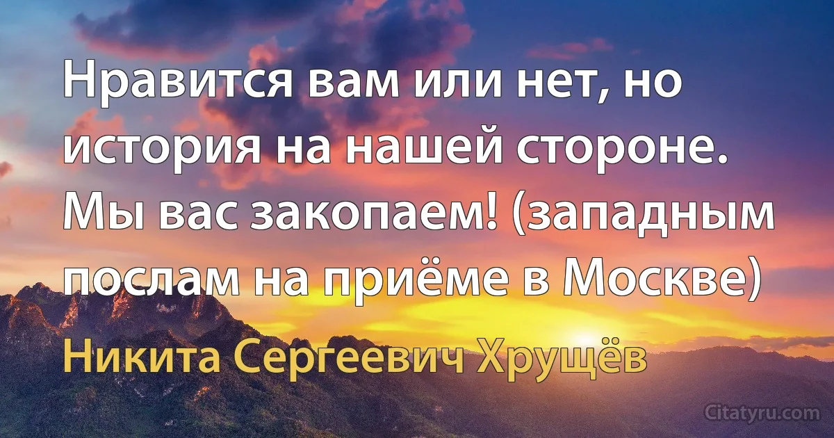 Нравится вам или нет, но история на нашей стороне. Мы вас закопаем! (западным послам на приёме в Москве) (Никита Сергеевич Хрущёв)