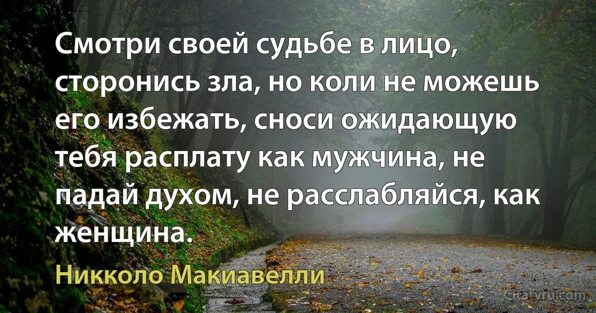 Смотри своей судьбе в лицо, сторонись зла, но коли не можешь его избежать, сноси ожидающую тебя расплату как мужчина, не падай духом, не расслабляйся, как женщина. (Никколо Макиавелли)