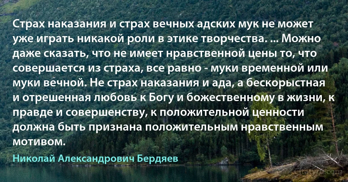 Страх наказания и страх вечных адских мук не может уже играть никакой роли в этике творчества. ... Можно даже сказать, что не имеет нравственной цены то, что совершается из страха, все равно - муки временной или муки вечной. Не страх наказания и ада, а бескорыстная и отрешенная любовь к Богу и божественному в жизни, к правде и совершенству, к положительной ценности должна быть признана положительным нравственным мотивом. (Николай Александрович Бердяев)