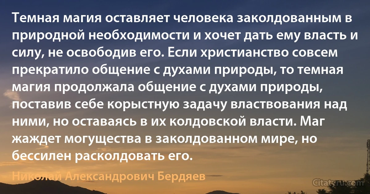 Темная магия оставляет человека заколдованным в природной необходимости и хочет дать ему власть и силу, не освободив его. Если христианство совсем прекратило общение с духами природы, то темная магия продолжала общение с духами природы, поставив себе корыстную задачу властвования над ними, но оставаясь в их колдовской власти. Маг жаждет могущества в заколдованном мире, но бессилен расколдовать его. (Николай Александрович Бердяев)