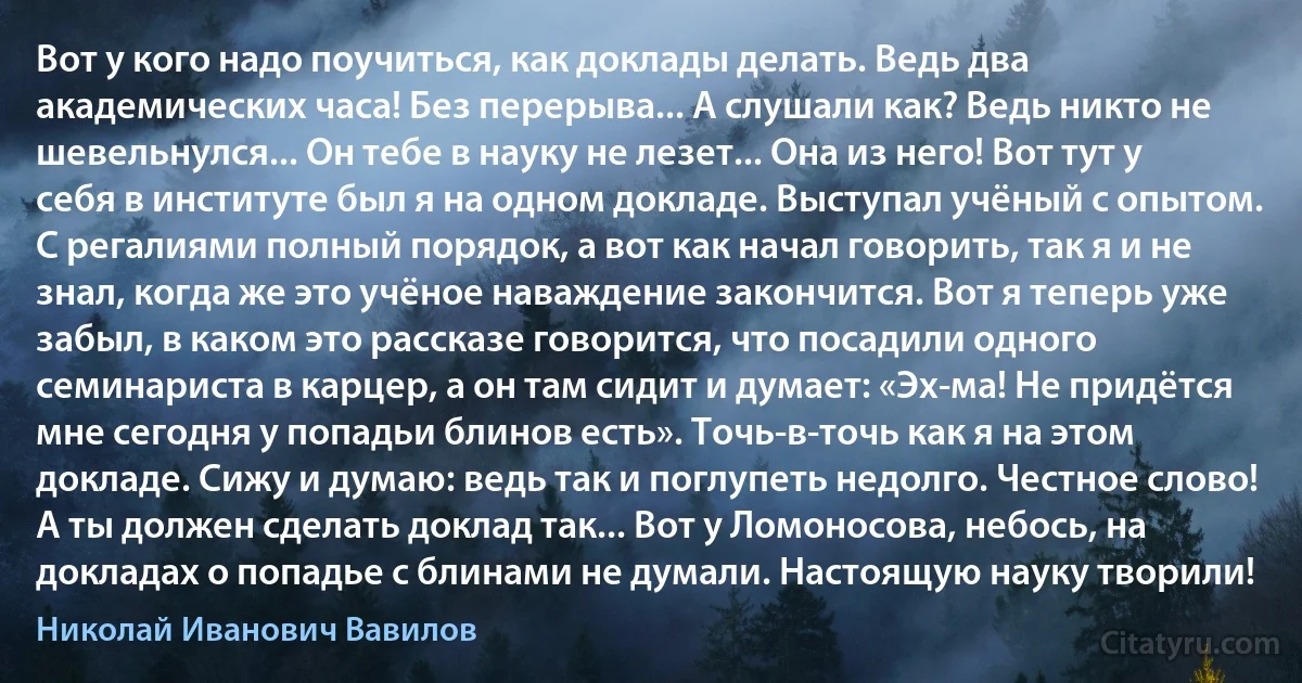 Вот у кого надо поучиться, как доклады делать. Ведь два академических часа! Без перерыва... А слушали как? Ведь никто не шевельнулся... Он тебе в науку не лезет... Она из него! Вот тут у себя в институте был я на одном докладе. Выступал учёный с опытом. С регалиями полный порядок, а вот как начал говорить, так я и не знал, когда же это учёное наваждение закончится. Вот я теперь уже забыл, в каком это рассказе говорится, что посадили одного семинариста в карцер, а он там сидит и думает: «Эх-ма! Не придётся мне сегодня у попадьи блинов есть». Точь-в-точь как я на этом докладе. Сижу и думаю: ведь так и поглупеть недолго. Честное слово! А ты должен сделать доклад так... Вот у Ломоносова, небось, на докладах о попадье с блинами не думали. Настоящую науку творили! (Николай Иванович Вавилов)