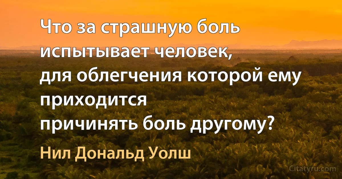 Что за страшную боль испытывает человек,
для облегчения которой ему приходится
причинять боль другому? (Нил Дональд Уолш)