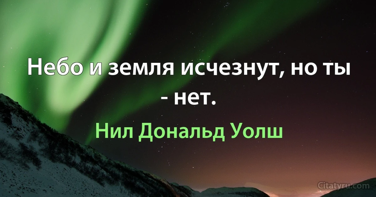 Небо и земля исчезнут, но ты - нет. (Нил Дональд Уолш)