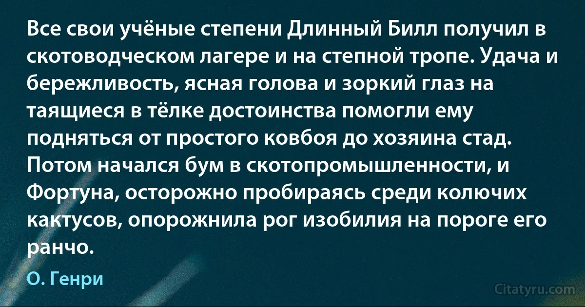 Все свои учёные степени Длинный Билл получил в скотоводческом лагере и на степной тропе. Удача и бережливость, ясная голова и зоркий глаз на таящиеся в тёлке достоинства помогли ему подняться от простого ковбоя до хозяина стад. Потом начался бум в скотопромышленности, и Фортуна, осторожно пробираясь среди колючих кактусов, опорожнила рог изобилия на пороге его ранчо. (О. Генри)