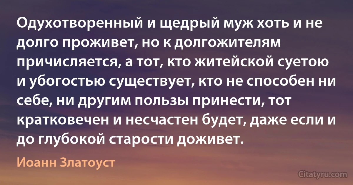 Одухотворенный и щедрый муж хоть и не долго проживет, но к долгожителям причисляется, а тот, кто житейской суетою и убогостью существует, кто не способен ни себе, ни другим пользы принести, тот кратковечен и несчастен будет, даже если и до глубокой старости доживет. (Иоанн Златоуст)