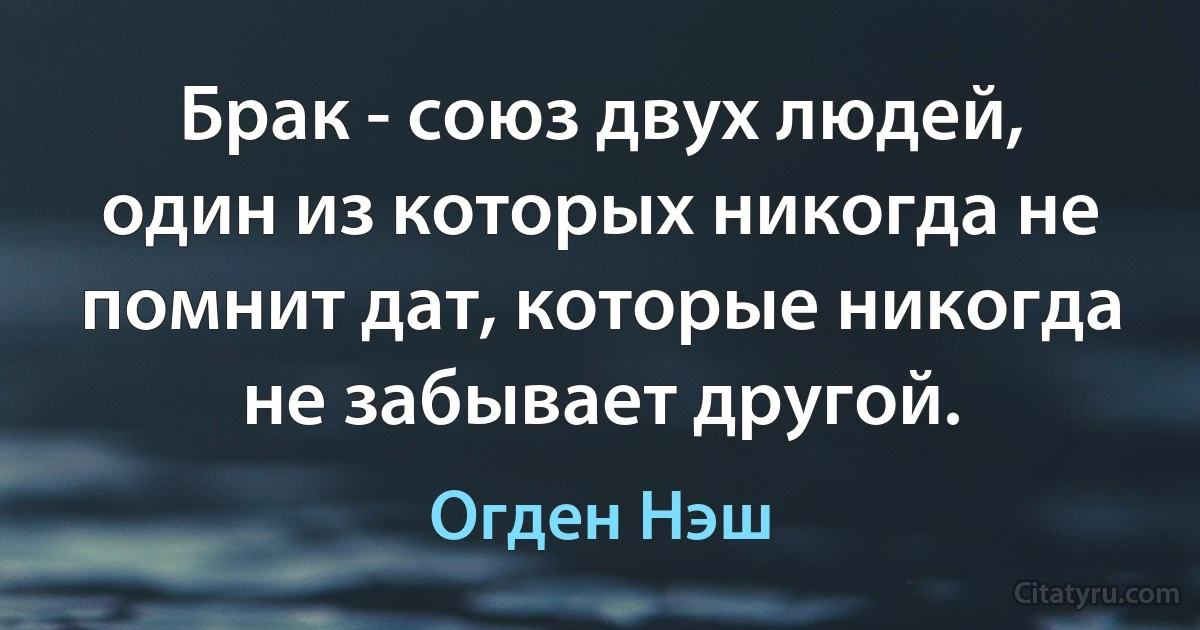 Брак - союз двух людей, один из которых никогда не помнит дат, которые никогда не забывает другой. (Огден Нэш)