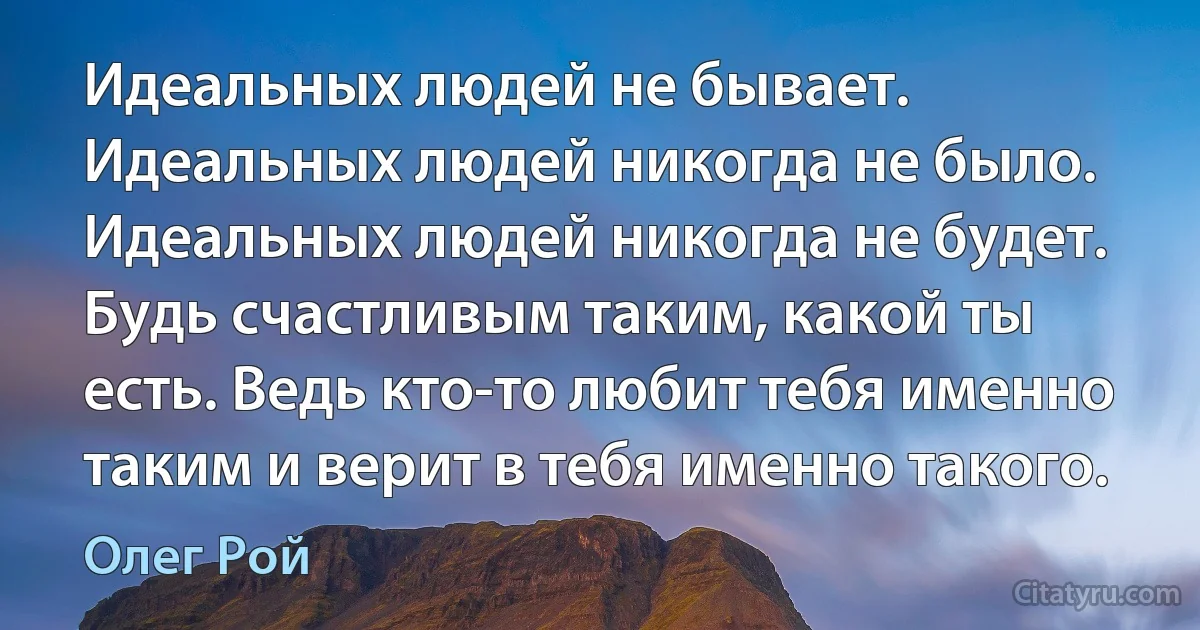 Идеальных людей не бывает. Идеальных людей никогда не было. Идеальных людей никогда не будет. Будь счастливым таким, какой ты есть. Ведь кто-то любит тебя именно таким и верит в тебя именно такого. (Олег Рой)