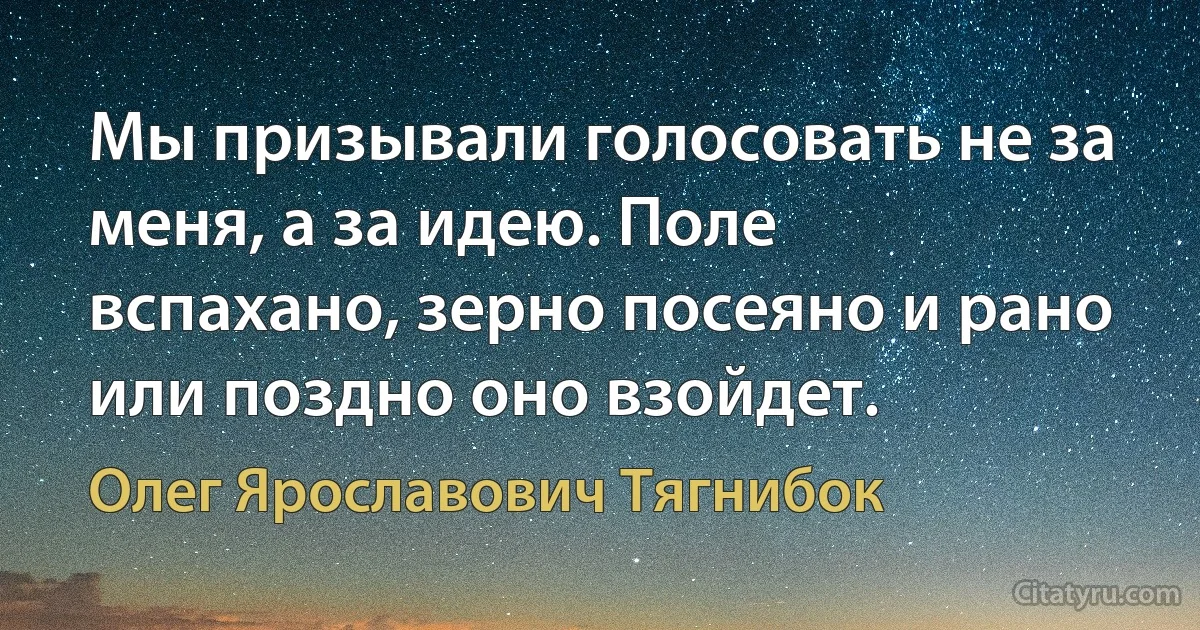 Мы призывали голосовать не за меня, а за идею. Поле вспахано, зерно посеяно и рано или поздно оно взойдет. (Олег Ярославович Тягнибок)