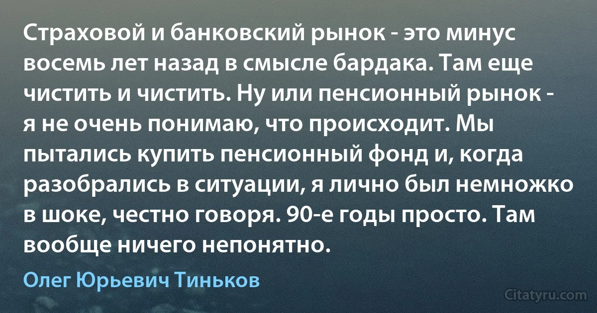 Страховой и банковский рынок - это минус восемь лет назад в смысле бардака. Там еще чистить и чистить. Ну или пенсионный рынок - я не очень понимаю, что происходит. Мы пытались купить пенсионный фонд и, когда разобрались в ситуации, я лично был немножко в шоке, честно говоря. 90-е годы просто. Там вообще ничего непонятно. (Олег Юрьевич Тиньков)