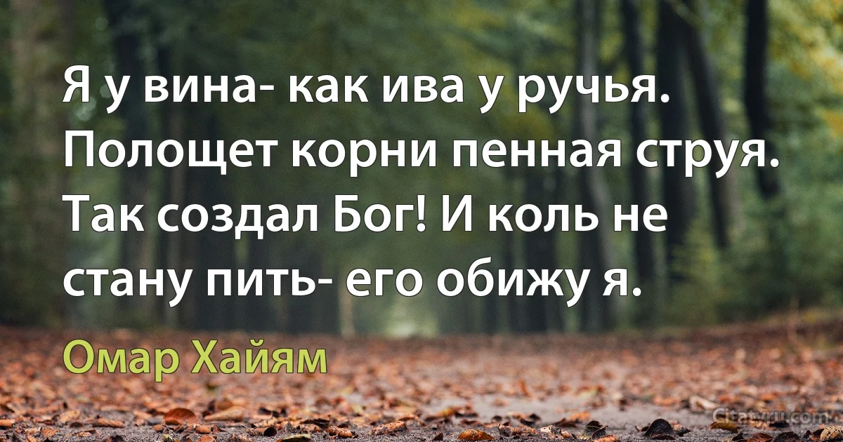 Я у вина- как ива у ручья. Полощет корни пенная струя. Так создал Бог! И коль не стану пить- его обижу я. (Омар Хайям)