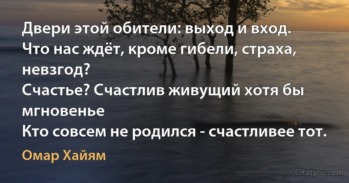 Двери этой обители: выход и вход.
Что нас ждёт, кроме гибели, страха, невзгод?
Счастье? Счастлив живущий хотя бы мгновенье
Кто совсем не родился - счастливее тот. (Омар Хайям)