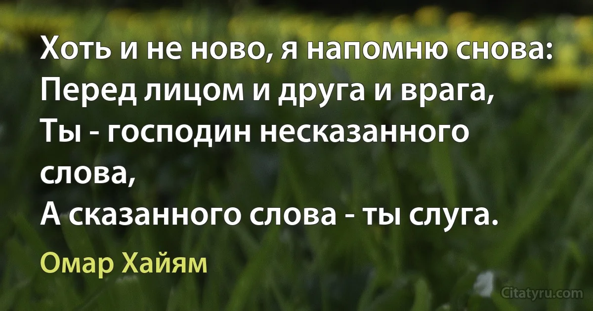 Хоть и не ново, я напомню снова:
Перед лицом и друга и врага,
Ты - господин несказанного слова,
А сказанного слова - ты слуга. (Омар Хайям)