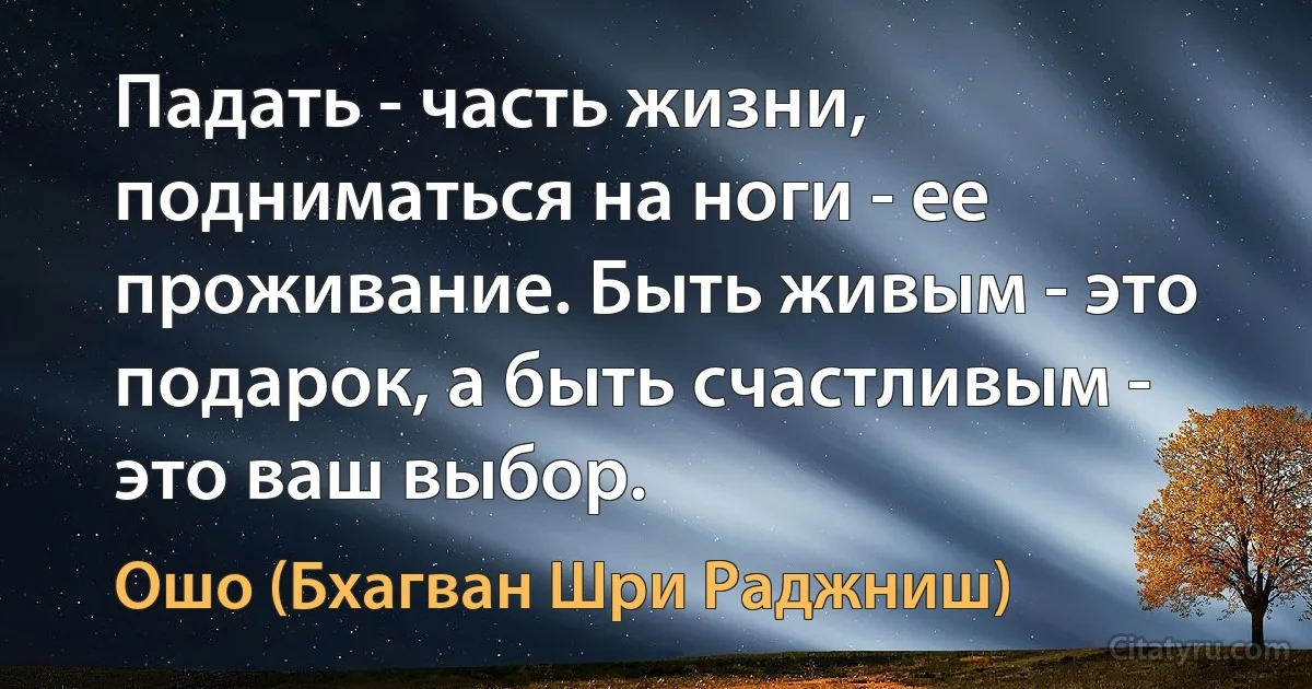 Падать - часть жизни, подниматься на ноги - ее проживание. Быть живым - это подарок, а быть счастливым - это ваш выбор. (Ошо (Бхагван Шри Раджниш))