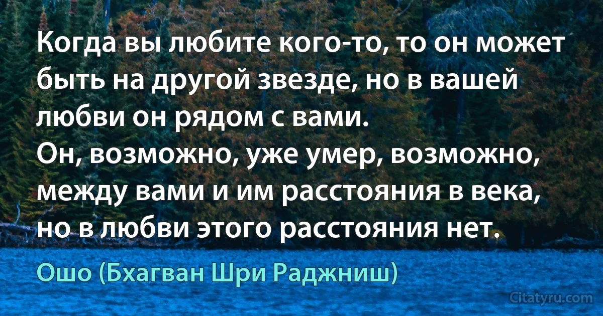 Когда вы любите кого-то, то он может быть на другой звезде, но в вашей любви он рядом с вами.
Он, возможно, уже умер, возможно, между вами и им расстояния в века, но в любви этого расстояния нет. (Ошо (Бхагван Шри Раджниш))