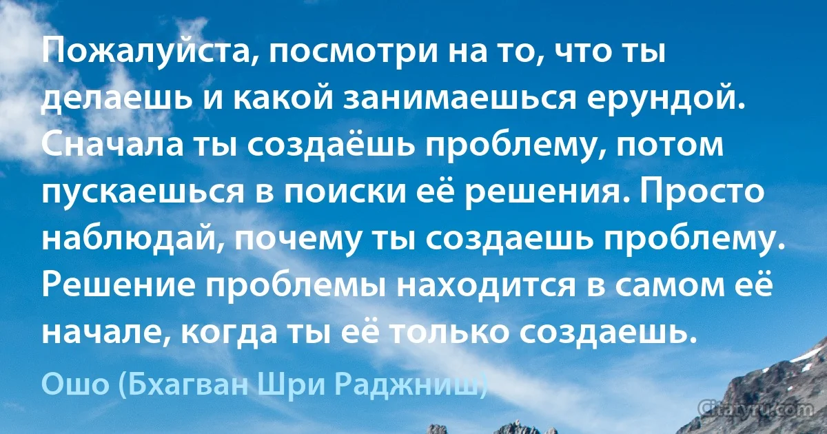 Пожалуйста, посмотри на то, что ты делаешь и какой занимаешься ерундой. Сначала ты создаёшь проблему, потом пускаешься в поиски её решения. Просто наблюдай, почему ты создаешь проблему. Решение проблемы находится в самом её начале, когда ты её только создаешь. (Ошо (Бхагван Шри Раджниш))