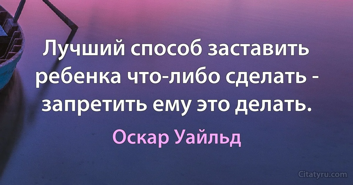 Лучший способ заставить ребенка что-либо сделать - запретить ему это делать. (Оскар Уайльд)